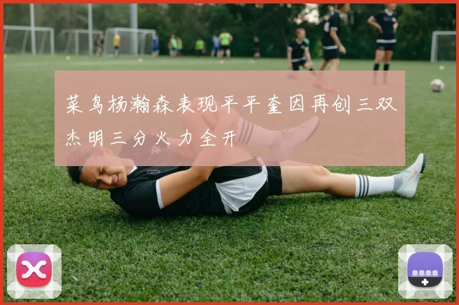 菜鸟杨瀚森表现平平奎因再创三双杰明三分火力全开