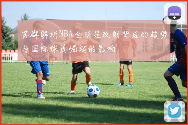 苏群解析NBA全明星改制背后的趋势与国际球员崛起的影响
