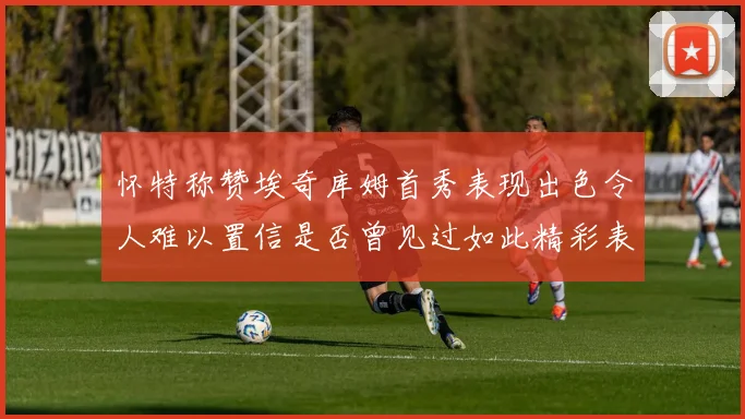怀特称赞埃奇库姆首秀表现出色令人难以置信是否曾见过如此精彩表现