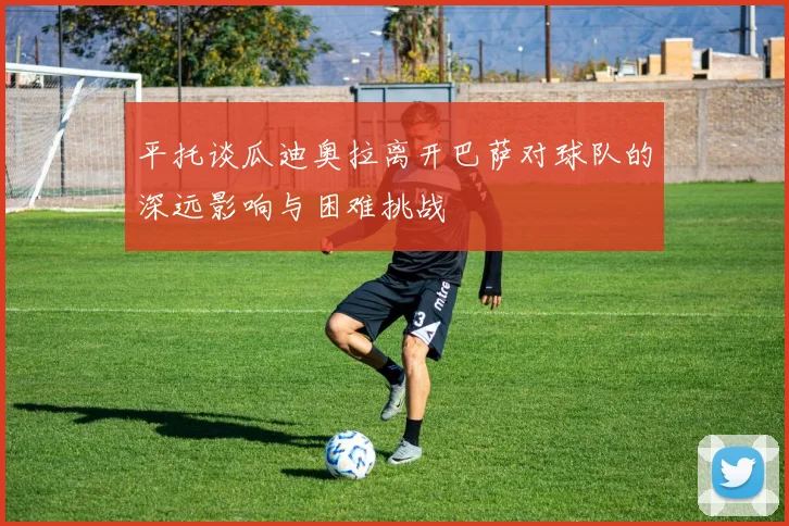 平托谈瓜迪奥拉离开巴萨对球队的深远影响与困难挑战