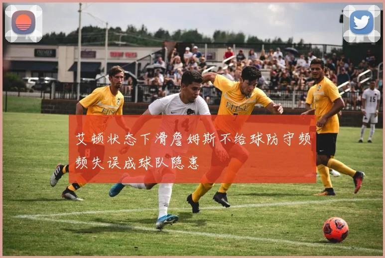 艾顿状态下滑詹姆斯不给球防守频频失误成球队隐患