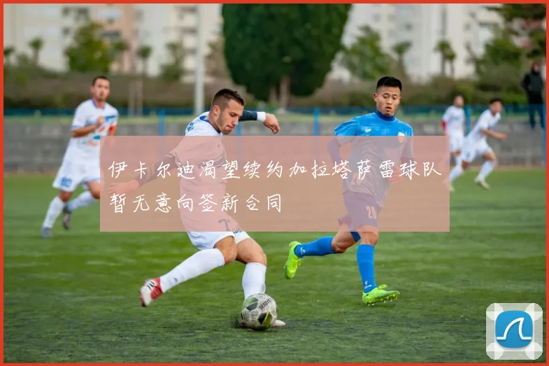 伊卡尔迪渴望续约加拉塔萨雷球队暂无意向签新合同