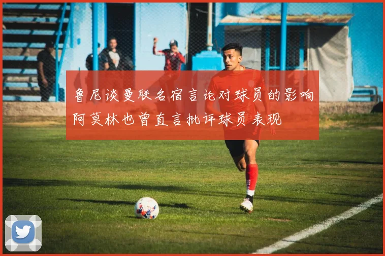 鲁尼谈曼联名宿言论对球员的影响阿莫林也曾直言批评球员表现