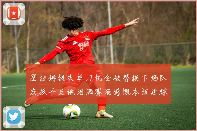 图拉姆错失单刀机会被替换下场队友扳平后他泪洒赛场感慨本该进球