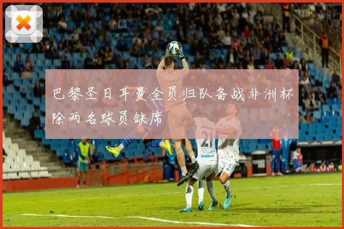 巴黎圣日耳曼全员归队备战非洲杯除两名球员缺席