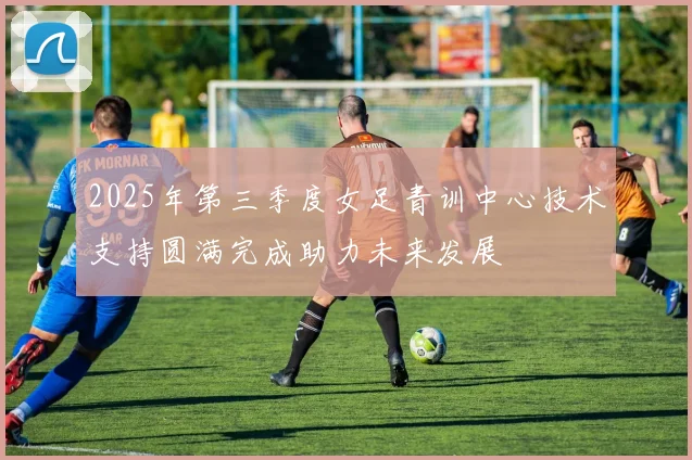 2025年第三季度女足青训中心技术支持圆满完成助力未来发展