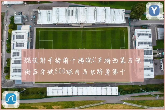 现役射手榜前十揭晓C罗梅西莱万领衔苏牙破600球内马尔跻身第十