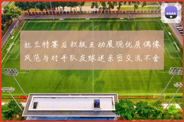 杜兰特赛后积极互动展现优质偶像风范与对手队友球迷亲密交流不舍离场