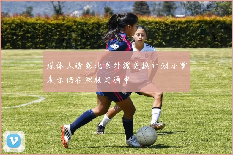 媒体人透露北京外援更换计划小曾表示仍在积极沟通中
