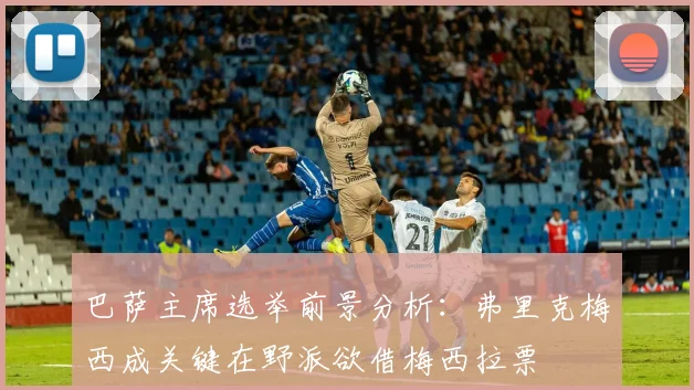 巴萨主席选举前景分析：弗里克梅西成关键在野派欲借梅西拉票