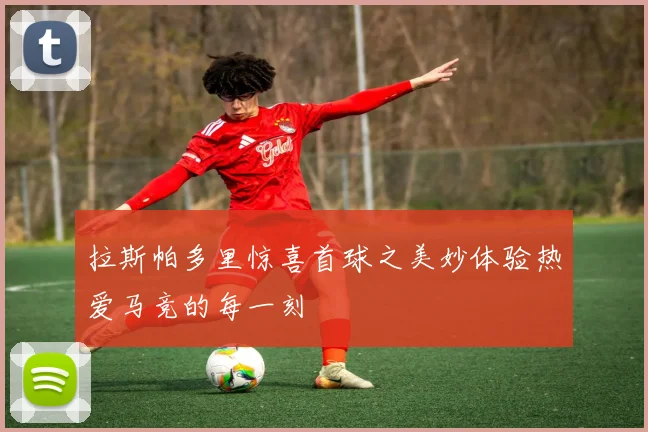 拉斯帕多里惊喜首球之美妙体验热爱马竞的每一刻