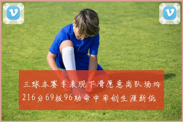 三球本赛季表现下滑愿意离队场均216分69板96助命中率创生涯新低