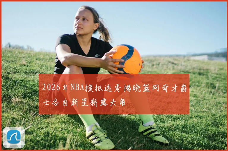 2026年NBA模拟选秀揭晓篮网奇才爵士各自新星崭露头角