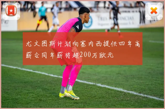 尤文图斯计划向塞内西提供四年高薪合同年薪将超200万欧元