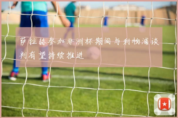 萨拉赫参加非洲杯期间与利物浦谈判有望持续推进