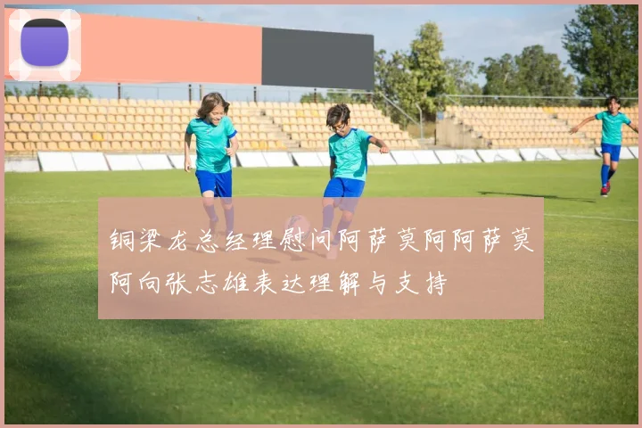 铜梁龙总经理慰问阿萨莫阿阿萨莫阿向张志雄表达理解与支持