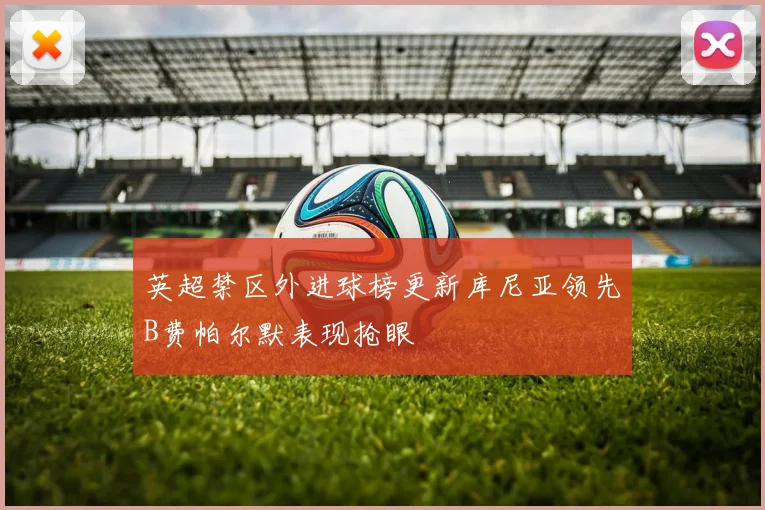 英超禁区外进球榜更新库尼亚领先B费帕尔默表现抢眼
