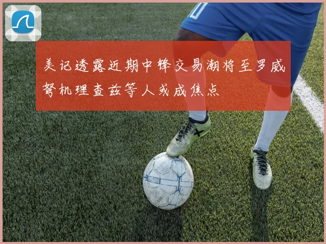 美记透露近期中锋交易潮将至罗威弩机理查兹等人或成焦点