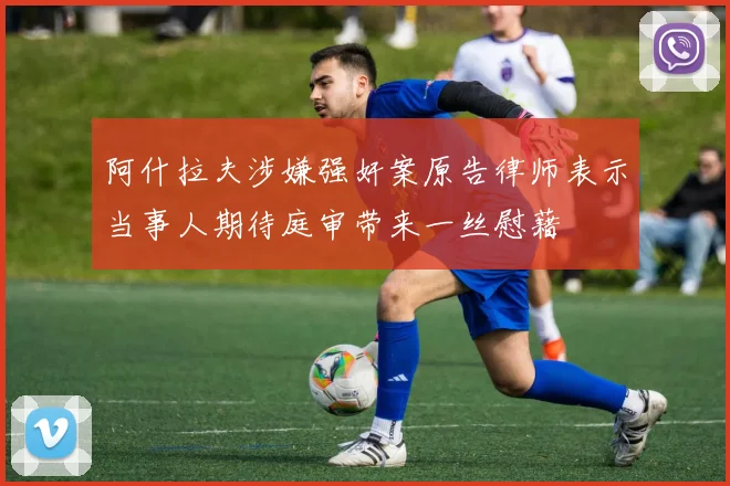 阿什拉夫涉嫌强奸案原告律师表示当事人期待庭审带来一丝慰藉