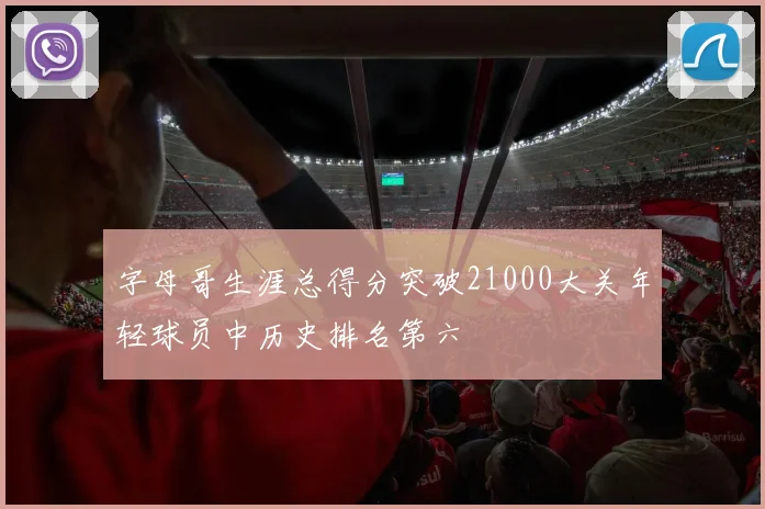 字母哥生涯总得分突破21000大关年轻球员中历史排名第六