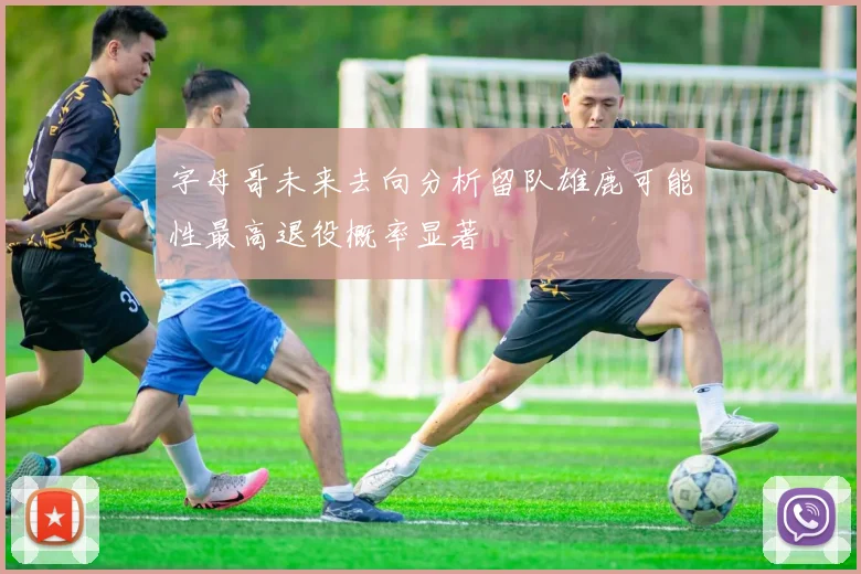 字母哥未来去向分析留队雄鹿可能性最高退役概率显著