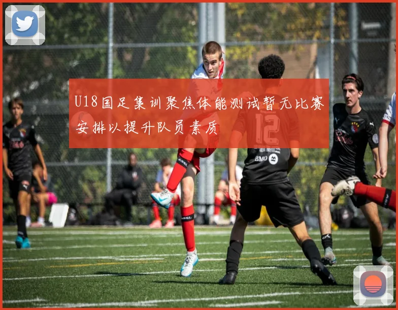 U18国足集训聚焦体能测试暂无比赛安排以提升队员素质