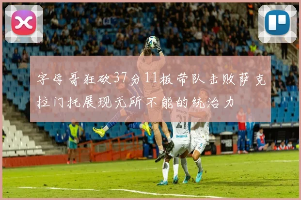 字母哥狂砍37分11板带队击败萨克拉门托展现无所不能的统治力