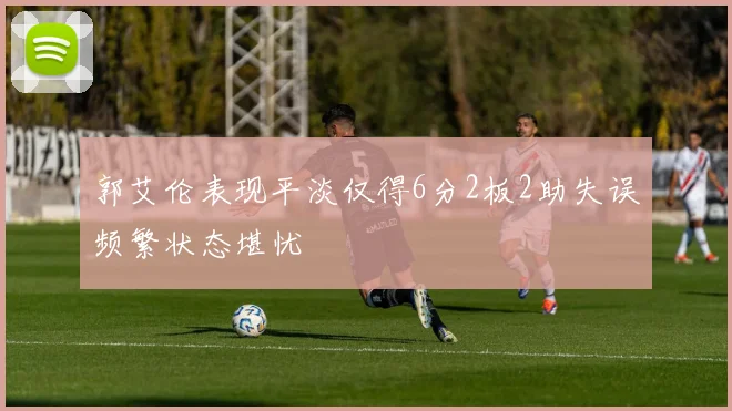 郭艾伦表现平淡仅得6分2板2助失误频繁状态堪忧