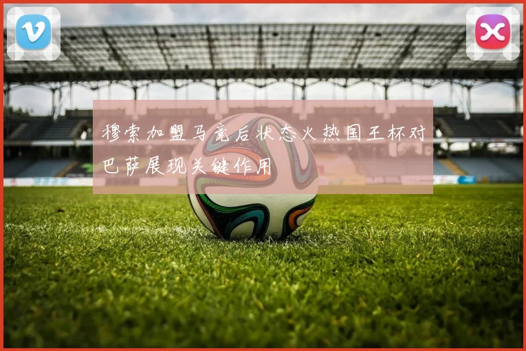 穆索加盟马竞后状态火热国王杯对巴萨展现关键作用