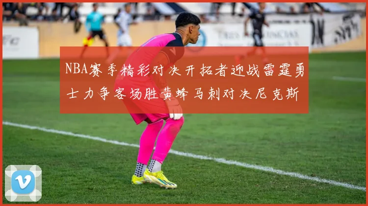 NBA赛季精彩对决开拓者迎战雷霆勇士力争客场胜黄蜂马刺对决尼克斯