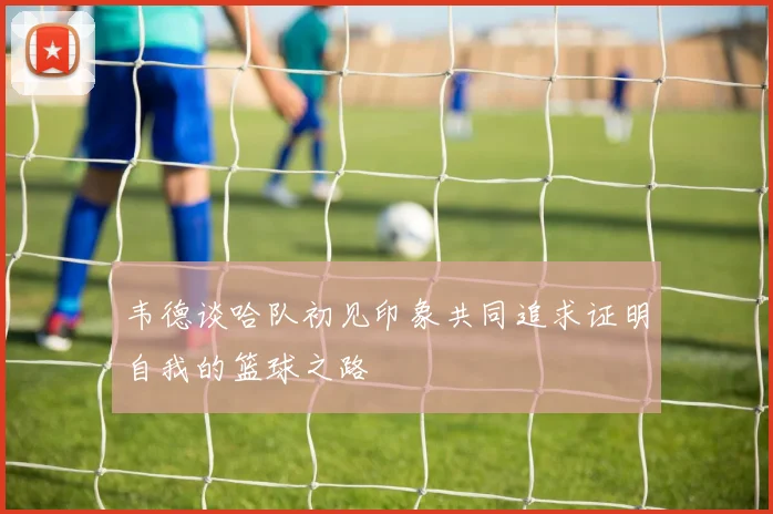 韦德谈哈队初见印象共同追求证明自我的篮球之路