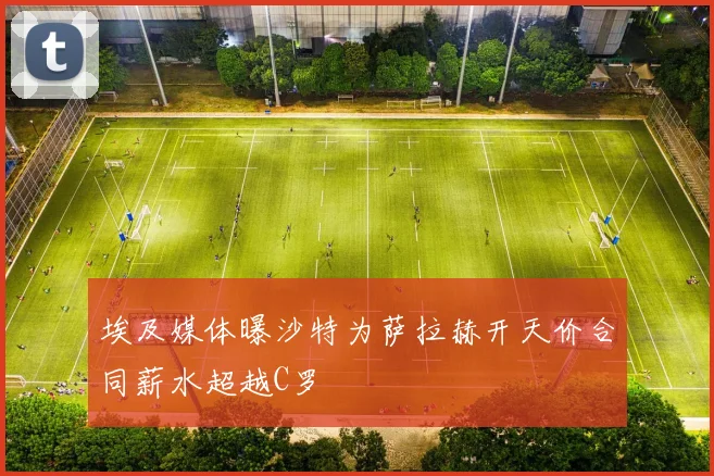 埃及媒体曝沙特为萨拉赫开天价合同薪水超越C罗