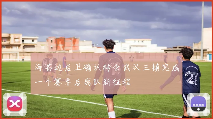 海港边后卫确认转会武汉三镇完成一个赛季后离队新征程